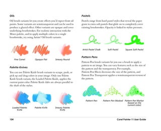 Oils                                                               Pastels
Oil brush variants let you create effects you’’d expect from oil   Pastels range from hard pastel styles that reveal the paper
paints. Some variants are semitransparent and can be used to       grain to extra soft pastels that glide on to completely cover
produce a glazed effect. Other variants are opaque and cover       existing brushstrokes. Opacity is linked to stylus pressure.
underlying brushstrokes. For realistic interaction with the
Mixer palette, and to apply multiple colors in a single
brushstroke, try using Artists’’ Oil brush variants.



                                                                   Artist Pastel Chalk       Soft Pastel      Square Soft Pastel


                                                                   Pattern Pens
      Fine Camel         Opaque Flat         Smeary Round
                                                                   Pattern Pen brush variants let you use a brush to apply a
                                                                   pattern to an image. You can vary features such as the size of
Palette Knives                                                     the pattern and the transparency. For example,
You can use Palette Knife brush variants to scrape, push, or       Pattern Pen Micro decreases the size of the pattern, and
pick up and drag colors in your image. Only one Palette            Pattern Pen Transparent applies a semitransparent version of
Knife brush variant, the Loaded Palette Knife, applies the         the pattern.
current paint color. Palette Knife dabs are always parallel to
the shaft of the stylus.




                                                                       Pattern Pen       Pattern Pen Masked Pattern Pen Marker
                                                                                                               (based on the
                                                                                                               current color)
  Loaded Palette         Palette Knife       Smeary Palette
      Knife                                     Knife



104                                                                                                   Corel Painter 11 User Guide
 