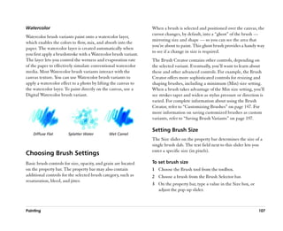 Watercolor                                                       When a brush is selected and positioned over the canvas, the
                                                                 cursor changes, by default, into a ““ghost”” of the brush ——
Watercolor brush variants paint onto a watercolor layer,
                                                                 mirroring size and shape —— so you can see the area that
which enables the colors to flow, mix, and absorb into the
                                                                 you’’re about to paint. This ghost brush provides a handy way
paper. The watercolor layer is created automatically when
                                                                 to see if a change in size is required.
you first apply a brushstroke with a Watercolor brush variant.
The layer lets you control the wetness and evaporation rate      The Brush Creator contains other controls, depending on
of the paper to effectively simulate conventional watercolor     the selected variant. Eventually, you’’ll want to learn about
media. Most Watercolor brush variants interact with the          these and other advanced controls. For example, the Brush
canvas texture. You can use Watercolor brush variants to         Creator offers more sophisticated controls for resizing and
apply a watercolor effect to a photo by lifting the canvas to    shaping brushes, including a minimum (Min) size setting.
the watercolor layer. To paint directly on the canvas, use a     When a brush takes advantage of the Min size setting, you’’ll
Digital Watercolor brush variant.                                see strokes taper and widen as stylus pressure or direction is
                                                                 varied. For complete information about using the Brush
                                                                 Creator, refer to ““Customizing Brushes”” on page 147. For
                                                                 more information on saving customized brushes as custom
                                                                 variants, refer to ““Saving Brush Variants”” on page 197.

                                                                 Setting Brush Size
    Diffuse Flat       Splatter Water         Wet Camel
                                                                 The Size slider on the property bar determines the size of a
                                                                 single brush dab. The text field next to this slider lets you
                                                                 enter a specific size (in pixels).
Choosing Brush Settings
Basic brush controls for size, opacity, and grain are located    To set brush size
on the property bar. The property bar may also contain           1 Choose the Brush tool from the toolbox.
additional controls for the selected brush category, such as     2 Choose a brush from the Brush Selector bar.
resaturation, bleed, and jitter.
                                                                 3 On the property bar, type a value in the Size box, or
                                                                   adjust the pop-up slider.



Painting                                                                                                                   107
 