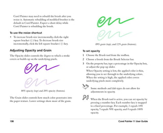Corel Painter may need to rebuild the brush after you
   resize it. Automatic rebuilding of modified brushes is the
   default in Corel Painter. Expect a short delay while
   Corel Painter is rebuilding the brush.

To use the resize shortcut
•• To increase brush size incrementally, click the right
   square bracket ( ] ) key. To decrease brush size
   incrementally, click the left square bracket ( [ ) key.                 89% grain (top), and 12% grain (bottom).

Adjusting Opacity and Grain                                     To set opacity
The Opacity slider controls the degree to which a stroke        1 Choose the Brush tool from the toolbox.
covers or builds up on the underlying pixels.                   2 Choose a brush from the Brush Selector bar.
                                                                3 On the property bar, type a percentage in the Opacity box,
                                                                  or adjust the pop-up slider.
                                                                  When Opacity setting is low, the applied color is thin,
                                                                  allowing you to see through to the underlying colors.
                                                                  When the setting is high, the applied color covers
                                                                  underlying pixels more completely.

                                                                       Some methods and dab types do not allow for
          80% opacity (top) and 20% opacity (bottom).                  adjustments in opacity.

The Grain slider controls how much color penetrates into
                                                                       When the Brush tool is active, you can set opacity by
the paper texture. Lower settings show more of the grain.
                                                                       pressing a number key. Each number key is mapped
                                                                       to a fixed percentage. For example, 1 equals 10%
                                                                       opacity, 5 equals 50% opacity, and 0 equals 100%
                                                                       opacity.


108                                                                                              Corel Painter 11 User Guide
 