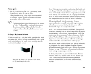 To set grain                                                    Corel Painter produces realistic brushstrokes that fade in and
•• On the Brush property bar, type a percentage in the          out; change width, tilt, and angle; and penetrate based on the
   Grain box, or adjust the pop-up slider.                      stylus input. Brush variants that use computed brushes, such
   Move the slider to the left to reduce penetration and        as the Smeary Flat variant in the Oils category, also react to
   reveal more texture. Move it to the right to increase        stylus tilt (how close to vertical the stylus is held) and bearing
   penetration and reveal less grain.                           (the compass direction in which the stylus is pointing).
                                                                Tilt can significantly affect brushstrokes. If you get
       For liquid media brushes, Grain controls the amount      unexpected results, especially with bristle-type brushes or
       of ““pull.”” For Image Hose brushes, Grain controls      airbrushes, you can try reducing the tilt of your stylus.
       the mixture with the additional color. For other         Extreme tilt angles are usually undesirable.
       brushes, such as airbrushes, the Grain slider is not     Many Corel Painter brushes also respond to stylus pressure
       available.                                               (how hard you press with the stylus). Depending on variant
                                                                settings, greater stylus pressure can increase the width of a
Using a Stylus or Mouse                                         brushstroke, the penetration of color, or the degree of other
When you reach for a wide, flat brush, you expect the stroke    effects. The Corel Painter airbrushes also respond to the
you make to be affected by how you hold the brush. A stroke     fingerwheel on the Wacom Intuos airbrush, simulating a
made with the face of the brush comes out wide. A stroke        needle control that adjusts how much ink is sprayed.
made with the edge is narrow.                                   You can link brush settings (such as size, opacity, and angle)
                                                                to stylus input data (such as velocity, direction, pressure,
                                                                airbrush fingerwheel, tilt, and bearing). Refer to ““Expression
                                                                Settings”” on page 195 for more information about linking
                                                                brush settings to stylus input controls.
                                                                In theory, a mouse has no pressure information. A mouse
                                                                button is either ““on”” (button down) or ““off ”” (button up).
                                                                Corel Painter introduces mouse controls that let you
       Paint with the face of a flat brush for a wide stroke;   simulate stylus pressure, tilt, bearing, and fingerwheel
       use the edge for a narrow stroke.                        settings.



Painting                                                                                                                      109
 