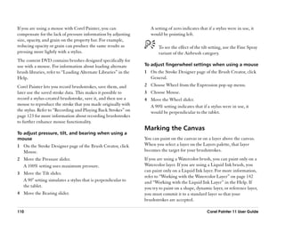 If you are using a mouse with Corel Painter, you can                  A setting of zero indicates that if a stylus were in use, it
compensate for the lack of pressure information by adjusting          would be pointing left.
size, opacity, and grain on the property bar. For example,
reducing opacity or grain can produce the same results as                 To see the effect of the tilt setting, use the Fine Spray
pressing more lightly with a stylus.                                      variant of the Airbrush category.
The content DVD contains brushes designed specifically for
use with a mouse. For information about loading alternate          To adjust fingerwheel settings when using a mouse
brush libraries, refer to ““Loading Alternate Libraries”” in the   1 On the Stroke Designer page of the Brush Creator, click
Help.                                                                General.
Corel Painter lets you record brushstrokes, save them, and         2 Choose Wheel from the Expression pop-up menu.
later use the saved stroke data. This makes it possible to         3 Choose Mouse.
record a stylus-created brushstroke, save it, and then use a       4 Move the Wheel slider.
mouse to reproduce the stroke that you made originally with          A 90% setting indicates that if a stylus were in use, it
the stylus. Refer to ““Recording and Playing Back Strokes”” on       would be perpendicular to the tablet.
page 123 for more information about recording brushstrokes
to further enhance mouse functionality.
                                                                   Marking the Canvas
To adjust pressure, tilt, and bearing when using a
mouse                                                              You can paint on the canvas or on a layer above the canvas.
1 On the Stroke Designer page of the Brush Creator, click          When you select a layer on the Layers palette, that layer
  Mouse.                                                           becomes the target for your brushstrokes.
2 Move the Pressure slider.                                        If you are using a Watercolor brush, you can paint only on a
  A 100% setting uses maximum pressure.                            Watercolor layer. If you are using a Liquid Ink brush, you
                                                                   can paint only on a Liquid Ink layer. For more information,
3 Move the Tilt slider.
                                                                   refer to ““Working with the Watercolor Layer”” on page 142
  A 90° setting simulates a stylus that is perpendicular to        and ““Working with the Liquid Ink Layer”” in the Help. If
  the tablet.                                                      you try to paint on a shape, dynamic layer, or reference layer,
4 Move the Bearing slider.                                         you must commit it to a standard layer so that your
                                                                   brushstrokes are accepted.

110                                                                                                   Corel Painter 11 User Guide
 