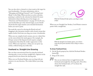 You can also select a channel or a layer mask as the target for
your brushstrokes. For more information, refer to
““Managing and Editing Channels”” and ““Creating Layer
Masks”” in the Help. When you have an active selection,
painting is confined to the selection by default. For more
information about selecting areas of an images, see                      With the Freehand Stroke option, you drag to create
““Selections and Transformations”” on page 223. In all cases,            strokes.
your brushstrokes go to the selected target, so you should
check that this target matches your intended destination          When you use Straight Line Strokes, Corel Painter connects
before you start to paint.                                        points with a straight line.
You mark the canvas by selecting the Brush tool and
dragging in the document window with a brush variant that
applies media. Each time you drag, you create a brushstroke.
When you use complex brush variants, you see a dotted line
on the canvas before the mark appears. For example, the
Gloopy variant of the Impasto brush requires complex
computations that delay the stroke’’s appearance on the                  With the Straight Line Strokes option, you click to
screen. When you experience a delay, you can queue up                    create the first point and then click or drag to create a
strokes, without losing any stroke data.                                 stroke.

Freehand vs. Straight-Line Drawing                                To draw freehand lines
                                                                  1 On the Brush property bar, click the Freehand Strokes
You can draw unconstrained lines by using the freehand              button .
drawing style, or you can draw straight lines. Options on the
property bar let you choose the drawing style.                    2 Drag on the canvas.

When you use Freehand Strokes, you can drag with any                     You can use shortcut keys to toggle between the
motion or in any direction. The stroke follows your drag                 freehand and straight line drawing styles. Press B to
path.                                                                    choose the freehand style, or V to choose the
                                                                         straight-line style.

Painting                                                                                                                             111
 
