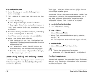 To draw straight lines                                         If you apply a stroke, but want it to be less opaque or faded,
1 On the Brush property bar, click the Straight Line           you can apply the Fade option.
  Strokes button .                                             You can also use the Undo command to remove a stroke. You
2 Click a point on the canvas where you want to start your     can repeat the command to remove previous strokes and set
  line.                                                        how many individual strokes can be undone. For more
3 Do one of the following:                                     information, refer to ““Undo Preferences”” on page 42.
  •• Click the point where you want to end the line.
                                                               To constrain freehand strokes
  •• Drag to place the end point exactly where you want it.
  Corel Painter connects the first and second points with a    •• Hold down Shift as you drag.
  straight line.
                                                               To fade a stroke
4 To continue drawing from the second point, click or drag
  to create additional points on the canvas.                   1 Choose Edit menu        Fade.
  Corel Painter connects each point with a straight line.      2 Set the Undo Amount slider for the opacity you want,
                                                                 and click OK.
5 To end a line, do one of the following:
  •• Press Return (Mac OS) or Enter (Windows) to close
                                                                 The Preview window shows the results of your selection.
     the polygon. The final point is connected to the origin
                                                               To undo a stroke
     with a straight line.
  •• Click the Freehand Strokes button to return to the        •• Choose Edit menu       Undo Brush Stroke.
     freehand drawing style without closing the polygon.
  •• Press V to end the current polygon without closing it,           You can also undo a stroke by pressing
     so that you can begin a new one.                                 Command + Z (Mac OS) or Ctrl + Z (Windows).

Constraining, Fading, and Undoing Strokes                      Erasing Image Areas
In the Freehand Stroke drawing style, you can constrain your   You can erase any part of your image and control the opacity
strokes to a straight line, with the angle depending on the    of erased areas. You can link the opacity to stylus pressure or
orientation of the stroke.                                     specify a fixed opacity value.



112                                                                                              Corel Painter 11 User Guide
 