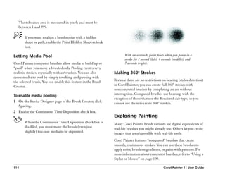 The tolerance area is measured in pixels and must be
   between 1 and 999.

       If you want to align a brushstroke with a hidden
       shape or path, enable the Paint Hidden Shapes check
       box.

Letting Media Pool                                                    With an airbrush, paint pools when you pause in a
                                                                      stroke for 1 second (left), 4 seconds (middle), and
Corel Painter computed brushes allow media to build up or             7 seconds (right).
““pool”” when you move a brush slowly. Pooling creates very
realistic strokes, especially with airbrushes. You can also    Making 360° Strokes
cause media to pool by simply touching and pausing with
the selected brush. You can enable this feature in the Brush   Because there are no restrictions on bearing (stylus direction)
Creator.                                                       in Corel Painter, you can create full 360° strokes with
                                                               noncomputed brushes by completing an arc without
To enable media pooling                                        interruption. Computed brushes use bearing, with the
                                                               exception of those that use the Rendered dab type, so you
1 On the Stroke Designer page of the Brush Creator, click      cannot use them to create 360° strokes.
  Spacing.
2 Enable the Continuous Time Deposition check box.
                                                               Exploring Painting
       When the Continuous Time Deposition check box is        Many Corel Painter brush variants are digital equivalents of
       disabled, you must move the brush (even just            real-life brushes you might already use. Others let you create
       slightly) to cause media to be deposited.               images that aren’’t possible with real-life tools.
                                                               Corel Painter features ““computed”” brushes that create
                                                               smooth, continuous strokes. You can use these brushes to
                                                               apply color, brush on gradients, or paint with patterns. For
                                                               more information about computed brushes, refer to ““Using a
                                                               Stylus or Mouse”” on page 109.

114                                                                                                Corel Painter 11 User Guide
 