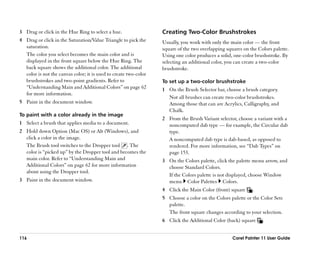 3 Drag or click in the Hue Ring to select a hue.                  Creating Two-Color Brushstrokes
4 Drag or click in the Saturation/Value Triangle to pick the      Usually, you work with only the main color —— the front
  saturation.                                                     square of the two overlapping squares on the Colors palette.
  The color you select becomes the main color and is              Using one color produces a solid, one-color brushstroke. By
  displayed in the front square below the Hue Ring. The           selecting an additional color, you can create a two-color
  back square shows the additional color. The additional          brushstroke.
  color is not the canvas color; it is used to create two-color
  brushstrokes and two-point gradients. Refer to                  To set up a two-color brushstroke
  ““Understanding Main and Additional Colors”” on page 62         1 On the Brush Selector bar, choose a brush category.
  for more information.
                                                                    Not all brushes can create two-color brushstrokes.
5 Paint in the document window.                                     Among those that can are Acrylics, Calligraphy, and
                                                                    Chalk.
To paint with a color already in the image
                                                                  2 From the Brush Variant selector, choose a variant with a
1 Select a brush that applies media to a document.                  noncomputed dab type —— for example, the Circular dab
2 Hold down Option (Mac OS) or Alt (Windows), and                   type.
  click a color in the image.                                       A noncomputed dab type is dab-based, as opposed to
  The Brush tool switches to the Dropper tool . The                 rendered. For more information, see ““Dab Types”” on
  color is ““picked up”” by the Dropper tool and becomes the        page 153.
  main color. Refer to ““Understanding Main and                   3 On the Colors palette, click the palette menu arrow, and
  Additional Colors”” on page 62 for more information               choose Standard Colors.
  about using the Dropper tool.
                                                                    If the Colors palette is not displayed, choose Window
3 Paint in the document window.                                     menu Color Palettes Colors.
                                                                  4 Click the Main Color (front) square     .
                                                                  5 Choose a color on the Colors palette or the Color Sets
                                                                    palette.
                                                                    The front square changes according to your selection.
                                                                  6 Click the Additional Color (back) square     .


116                                                                                                Corel Painter 11 User Guide
 