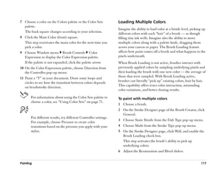 7 Choose a color on the Colors palette or the Color Sets           Loading Multiple Colors
  palette.
                                                                   Imagine the ability to load color at a bristle level, picking up
  The back square changes according to your selection.
                                                                   different colors with each ““hair”” of a brush —— as though
8 Click the Main Color (front) square.                             filling tiny ink wells. Imagine also the ability to move
  This step reactivates the main color for the next time you       multiple colors along with a palette knife, dragging them
  pick a color.                                                    across your canvas or paper. The Brush Loading feature
9 Choose Window menu Brush Controls Color                          affects how paint comes off a brush and what happens to the
  Expression to display the Color Expression palette.              pixels underneath.
  If the palette is not expanded, click the palette arrow.         When Brush Loading is not active, brushes interact with
10 On the Color Expression palette, choose Direction from          previously applied colors by sampling underlying pixels and
   the Controller pop-up menu.                                     then loading the brush with one new color —— the average of
                                                                   those that were sampled. With Brush Loading active,
11 Paint a ““T”” in your document. Draw some loops and
                                                                   brushes can literally ““pick up”” existing colors, hair by hair.
   circles to see how the transition between colors depends
                                                                   This capability offers truer color interaction, astounding
   on brushstroke direction.
                                                                   color variations, and better cloning results.

       For information about using the Color Sets palette to       To paint with multiple colors
       choose a color, see ““Using Color Sets”” on page 71.
                                                                   1 Choose a brush.
                                                                   2 On the Stroke Designer page of the Brush Creator, click
                                                                     General.
       For different results, try different Controller settings.
                                                                   3 Choose Static Bristle from the Dab Type pop-up menu.
       For example, choose Pressure to create color
       transitions based on the pressure you apply with your       4 Choose Multi from the Stroke Type pop-up menu.
       stylus.                                                     5 On the Stroke Designer page, click Well, and enable the
                                                                     Brush Loading check box.
                                                                     This step activates the brush’’s ability to pick up
                                                                     underlying colors.
                                                                   6 Adjust the Resaturation and Bleed sliders.


Painting                                                                                                                       117
 