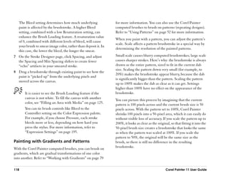 The Bleed setting determines how much underlying              for more information. You can also use the Corel Painter
   paint is affected by the brushstroke. A higher Bleed          computed brushes to brush on patterns (repeating designs).
   setting, combined with a low Resaturation setting, can        Refer to ““Using Patterns”” on page 52 for more information.
   enhance the Brush Loading feature. A resaturation value
                                                                 When you paint with a pattern, you can adjust the pattern’’s
   of 0, combined with different levels of bleed, will cause
                                                                 scale. Scale affects a pattern brushstroke in a special way by
   your brush to smear image color, rather than deposit it. In
                                                                 determining the resolution of the painted patterns.
   this case, the lower the bleed, the longer the smear.
7 On the Stroke Designer page, click Spacing, and adjust         Small scale causes blurry computed brushstrokes; large scale
  the Spacing and Min Spacing sliders to create fewer            causes sharper strokes. Here’’s why: the brushstroke is always
  ““echo”” artifacts in your smeared stroke.                     drawn as the entire pattern, sized to fit in the current dab
                                                                 size. Scaling the pattern down very small (for example, to
8 Drag a brushstroke through existing paint to see how the
                                                                 20%) makes the brushstroke appear blurry, because the dab
  paint is ““picked up”” from the underlying pixels and
                                                                 is significantly bigger than the pattern. Scaling the pattern
  moved across the canvas.
                                                                 up to 100% makes the dab as clear as it can get. Settings
                                                                 higher than 100% have no effect on the appearance of the
       It is easier to see the Brush Loading feature if the      brushstroke.
       canvas is not white. To fill the canvas with another      You can picture this process by imagining that the current
       color, see ““Filling an Area with Media”” on page 125.    pattern is 100 pixels across and the current brush size is 50
       You can tie brush controls like Bleed to the              pixels across. With the pattern set to 100%, Corel Painter
       Controller setting on the Color Expression palette.       shrinks 100 pixels into a 50-pixel area, which it can easily do
       For example, if you choose Pressure, each stroke          without visible loss of accuracy. If you scale the pattern up to
       bleeds more or less, depending on how hard you            200%, it looks as clear as the original, so that fitting it into the
       press the stylus. For more information, refer to          50-pixel brush size creates a brushstroke that looks the same
       ““Expression Settings”” on page 195.                      as when the pattern was scaled at 100%. If you scale the
                                                                 pattern to 50%, the original will be the same size as the
Painting with Gradients and Patterns                             brush, so there is still no difference in the resulting
                                                                 brushstroke.
With the Corel Painter computed brushes, you can brush on
gradients, which are gradual transformations of one color
into another. Refer to ““Working with Gradients”” on page 79

118                                                                                                   Corel Painter 11 User Guide
 
