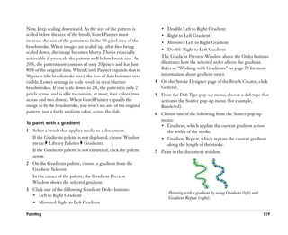 Now, keep scaling downward. As the size of the pattern is             •• Double Left to Right Gradient
scaled below the size of the brush, Corel Painter must                •• Right to Left Gradient
increase the size of the pattern to fit the 50-pixel area of the      •• Mirrored Left to Right Gradient
brushstroke. When images are scaled up, after first being
                                                                      •• Double Right to Left Gradient
scaled down, the image becomes blurry. This is especially
noticeable if you scale the pattern well below brush size. At         The Gradient Preview Window above the Order buttons
20%, the pattern now consists of only 20 pixels and has lost          illustrates how the selected order affects the gradient.
80% of the original data. When Corel Painter expands that to          Refer to ““Working with Gradients”” on page 79 for more
50 pixels (the brushstroke size), the loss of data becomes very       information about gradient order.
visible. Lower settings in scale result in even blurrier           4 On the Stroke Designer page of the Brush Creator, click
brushstrokes. If you scale down to 2%, the pattern is only 2         General.
pixels across and is able to contain, at most, four colors (two    5 From the Dab Type pop-up menu, choose a dab type that
across and two down). When Corel Painter expands the                 activates the Source pop-up menu (for example,
image to fit the brushstroke, you won’’t see any of the original     Rendered).
pattern, just a fairly uniform color, across the dab.
                                                                   6 Choose one of the following from the Source pop-up
                                                                     menu:
To paint with a gradient
                                                                     •• Gradient, which applies the current gradient across
1 Select a brush that applies media to a document.                      the width of the stroke.
  If the Gradients palette is not displayed, choose Window           •• Gradient Repeat, which repeats the current gradient
  menu Library Palettes Gradients.                                      along the length of the stroke.
  If the Gradients palette is not expanded, click the palette      7 Paint in the document window.
  arrow.
2 On the Gradients palette, choose a gradient from the
  Gradient Selector.
  In the center of the palette, the Gradient Preview
  Window shows the selected gradient.
3 Click one of the following Gradient Order buttons:
                                                                          Painting with a gradient by using Gradient (left) and
  •• Left to Right Gradient
                                                                          Gradient Repeat (right).
  •• Mirrored Right to Left Gradient

Painting                                                                                                                          119
 