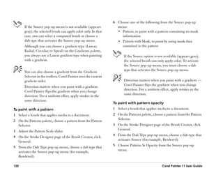 6 Choose one of the following from the Source pop-up
       If the Source pop-up menu is not available (appears         menu:
       gray), the selected brush can apply color only. In that     •• Pattern, to paint with a pattern containing no mask
       case, you can select a computed brush or choose a              information
       dab type that activates the Source pop-up menu.             •• Pattern with Mask, to paint by using mask data
       Although you can choose a gradient type (Linear,               contained in the pattern
       Radial, Circular, or Spiral) on the Gradients palette,
       you always use a Linear gradient type when painting              If the Source option is not available (appears gray),
       with a gradient.                                                 the selected brush can only apply color. To activate
                                                                        the Source pop-up menu, you must choose a dab
                                                                        type that activates the Source pop-up menu.
       You can also choose a gradient from the Gradient
       Selector in the toolbox. Corel Painter uses the current
       gradient order.                                                  Direction matters when you paint with a gradient ——
                                                                        Corel Painter flips the gradient when you change
       Direction matters when you paint with a gradient.
                                                                        direction. For a uniform effect, apply strokes in the
       Corel Painter flips the gradient when you change
                                                                        same direction.
       direction. For a uniform effect, apply strokes in the
       same direction.
                                                                 To paint with pattern opacity
To paint with a pattern                                          1 Select a brush that applies media to a document.
1 Select a brush that applies media to a document.               2 On the Patterns palette, choose a pattern from the Pattern
                                                                   Selector.
2 On the Patterns palette, choose a pattern from the Pattern
  Selector.                                                      3 On the Stroke Designer page of the Brush Creator, click
                                                                   General.
3 Adjust the Pattern Scale slider.
                                                                 4 From the Dab Type pop-up menu, choose a dab type that
4 On the Stroke Designer page of the Brush Creator, click
                                                                   activates Source (for example, Rendered).
  General.
                                                                 5 Choose Pattern As Opacity from the Source pop-up
5 From the Dab Type pop-up menu, choose a dab type that
                                                                   menu.
  activates the Source pop-up menu (for example,
  Rendered).

120                                                                                               Corel Painter 11 User Guide
 