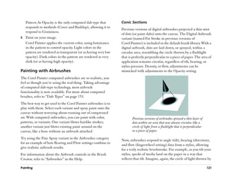 Pattern As Opacity is the only computed dab type that         Conic Sections
   responds to methods (Cover and Buildup), allowing it to
                                                                 Previous versions of digital airbrushes projected a thin mist
   respond to Graininess.
                                                                 of dots (or paint dabs) onto the canvas. The Digital Airbrush
6 Paint on your image.                                           variant (named Fat Stroke in previous versions of
  Corel Painter applies the current color, using luminance       Corel Painter) is included in the default brush library. With a
  in the pattern to control opacity. Light colors in the         digital airbrush, dots are laid down, or sprayed, within a
  pattern are rendered as transparent (or as having very low     circular area, resembling the circle thrown by a flashlight
  opacity). Dark colors in the pattern are rendered as very      that is perfectly perpendicular to a piece of paper. The area of
  dark (or as having high opacity).                              application remains circular, regardless of tilt, bearing, or
                                                                 stylus pressure. Density, or flow, adjustments can be
Painting with Airbrushes                                         mimicked with adjustments to the Opacity setting.
The Corel Painter computed airbrushes are so realistic, you
feel as though you’’re using the real thing. Taking advantage
of computed dab-type technology, most airbrush
functionality is now available. For more about computed
brushes, refer to ““Dab Types”” on page 153.
The best way to get used to the Corel Painter airbrushes is to
play with them. Select each variant and spray paint onto the
canvas without worrying about running out of compressed
air. With computed airbrushes, you can paint with color,                Previous versions of airbrushes sprayed a thin layer of
patterns, or variants. One variant blows hairlike strokes;              dots within an area that was always circular, like a
another variant just blows existing paint around on the                 circle of light from a flashlight that is perpendicular
canvas, like a hose without an airbrush attached.                       to a piece of paper.

Try using the Fine Spray variant in the Airbrushes category
                                                                 Now, airbrushes respond to angle (tilt), bearing (direction),
for an example of how Bearing and Flow settings combine to
                                                                 and flow (fingerwheel setting) data from a stylus, allowing
give realistic airbrush results.
                                                                 for a truly realistic brushstroke. For example, as you tilt your
For information about the Airbrush controls in the Brush         stylus, specks of media land on the paper in a way that
Creator, refer to ““Airbrushes”” in the Help.                    reflects that tilt. Imagine, again, the circle of light thrown by

Painting                                                                                                                          121
 