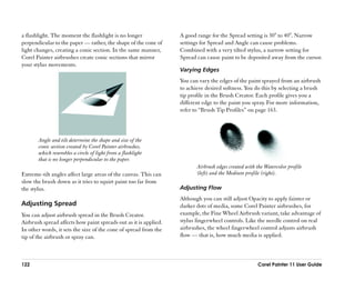 a flashlight. The moment the flashlight is no longer              A good range for the Spread setting is 30° to 40°. Narrow
perpendicular to the paper —— rather, the shape of the cone of    settings for Spread and Angle can cause problems.
light changes, creating a conic section. In the same manner,      Combined with a very tilted stylus, a narrow setting for
Corel Painter airbrushes create conic sections that mirror        Spread can cause paint to be deposited away from the cursor.
your stylus movements.
                                                                  Varying Edges
                                                                  You can vary the edges of the paint sprayed from an airbrush
                                                                  to achieve desired softness. You do this by selecting a brush
                                                                  tip profile in the Brush Creator. Each profile gives you a
                                                                  different edge to the paint you spray. For more information,
                                                                  refer to ““Brush Tip Profiles”” on page 163.



       Angle and tilt determine the shape and size of the
       conic section created by Corel Painter airbrushes,
       which resembles a circle of light from a flashlight
       that is no longer perpendicular to the paper.
                                                                         Airbrush edges created with the Watercolor profile
Extreme-tilt angles affect large areas of the canvas. This can           (left) and the Medium profile (right).
slow the brush down as it tries to squirt paint too far from
the stylus.                                                       Adjusting Flow
                                                                  Although you can still adjust Opacity to apply fainter or
Adjusting Spread                                                  darker dots of media, some Corel Painter airbrushes, for
You can adjust airbrush spread in the Brush Creator.              example, the Fine Wheel Airbrush variant, take advantage of
Airbrush spread affects how paint spreads out as it is applied.   stylus fingerwheel controls. Like the needle control on real
In other words, it sets the size of the cone of spread from the   airbrushes, the wheel fingerwheel control adjusts airbrush
tip of the airbrush or spray can.                                 flow —— that is, how much media is applied.



122                                                                                                   Corel Painter 11 User Guide
 