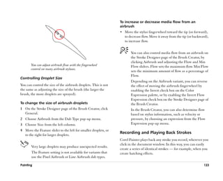 To increase or decrease media flow from an
                                                                 airbrush
                                                                 •• Move the stylus fingerwheel toward the tip (or forward),
                                                                    to decrease flow. Move it away from the tip (or backward),
                                                                    to increase flow.


                                                                        You can also control media flow from an airbrush on
                                                                        the Stroke Designer page of the Brush Creator, by
                                                                        clicking Airbrush and adjusting the Flow and Min
       You can adjust airbrush flow with the fingerwheel                Flow sliders. Flow sets the maximum flow. Min Flow
       control on many airbrush styluses.
                                                                        sets the minimum amount of flow as a percentage of
                                                                        Flow.
Controlling Droplet Size
                                                                        Depending on the Airbrush variant, you can reverse
You can control the size of the airbrush droplets. This is not          the effect of moving the airbrush fingerwheel by
the same as adjusting the size of the brush (the larger the             enabling the Invert check box on the Color
brush, the more droplets are sprayed).                                  Expression palette, or by enabling the Invert Flow
                                                                        Expression check box on the Stroke Designer page of
To change the size of airbrush droplets                                 the Brush Creator.
1 On the Stroke Designer page of the Brush Creator, click               In the Brush Creator, you can also determine flow
  General.                                                              based on stylus information, such as velocity or
2 Choose Airbrush from the Dab Type pop-up menu.                        pressure, by choosing an expression from the Flow
3 Choose Size from the left column.                                     Expression pop-up menu.
4 Move the Feature slider to the left for smaller droplets, or
                                                                 Recording and Playing Back Strokes
  to the right for larger droplets.
                                                                 Corel Painter plays back any stroke you record, wherever you
                                                                 click in the document window. In this way, you can easily
       Very large droplets may produce unexpected results.
                                                                 create a series of identical strokes —— for example, when you
       The Feature setting is not available for variants that    create hatching effects.
       use the Pixel Airbrush or Line Airbrush dab types.

Painting                                                                                                                  123
 