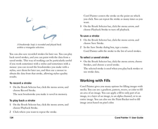 Corel Painter centers the stroke on the point on which
                                                                    you click. You can repeat the stroke as many times as you
                                                                    want.
                                                                 3 On the Brush Selector bar, click the menu arrow, and
                                                                   choose Playback Stroke to turn off playback.

                                                                 To save a stroke
                                                                 1 On the Brush Selector bar, click the menu arrow, and
       A brushstroke (top) is recorded and played back             choose Save Stroke.
       within a triangular selection.                            2 In the Save Stroke dialog box, type a name.
                                                                   Corel Painter adds the stroke to the list of saved strokes.
You can also save recorded strokes for later use. You can play
back saved strokes, and you can paint with the data from a       To select a saved stroke
saved stroke. This way of working can be particularly useful     •• On the Brush Selector bar, click the menu arrow, choose
if you work sometimes with a stylus and sometimes with a            Strokes, and choose a saved stroke.
mouse: you can record the brushstrokes you make with a
                                                                    The selected stroke is used when you play back strokes or
stylus, save them for later use, and then use a mouse to
                                                                    use stroke data.
obtain the data from that stroke, allowing stylus-quality
results.
                                                                 Working with Fills
To record a stroke
•• On the Brush Selector bar, click the menu arrow, and          Corel Painter gives you many options for filling images with
   choose Record Stroke.                                         media. You can use a gradient, pattern, weave, or color to fill
   The next brushstroke you make is saved in memory.             an area of an image. You can apply a fill to only part of an
                                                                 image, to a layer of an image, to an alpha channel, or to an
To play back a stroke                                            entire image. You can also use the Paint Bucket tool to fill
                                                                 image areas based on pixel color.
1 On the Brush Selector bar, click the menu arrow, and
  choose Playback Stroke.
2 Click where you want to repeat the stroke.

124                                                                                                Corel Painter 11 User Guide
 