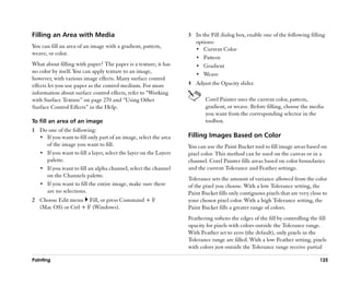 Filling an Area with Media                                         3 In the Fill dialog box, enable one of the following filling
                                                                     options:
You can fill an area of an image with a gradient, pattern,           •• Current Color
weave, or color.
                                                                     •• Pattern
What about filling with paper? The paper is a texture; it has        •• Gradient
no color by itself. You can apply texture to an image,
                                                                     •• Weave
however, with various image effects. Many surface control
effects let you use paper as the control medium. For more          4 Adjust the Opacity slider.
information about surface control effects, refer to ““Working
with Surface Texture”” on page 270 and ““Using Other                      Corel Painter uses the current color, pattern,
Surface Control Effects”” in the Help.                                    gradient, or weave. Before filling, choose the media
                                                                          you want from the corresponding selector in the
To fill an area of an image                                               toolbox.
1 Do one of the following:
  •• If you want to fill only part of an image, select the area    Filling Images Based on Color
     of the image you want to fill.                                You can use the Paint Bucket tool to fill image areas based on
  •• If you want to fill a layer, select the layer on the Layers   pixel color. This method can be used on the canvas or in a
     palette.                                                      channel. Corel Painter fills areas based on color boundaries
  •• If you want to fill an alpha channel, select the channel      and the current Tolerance and Feather settings.
     on the Channels palette.
                                                                   Tolerance sets the amount of variance allowed from the color
  •• If you want to fill the entire image, make sure there         of the pixel you choose. With a low Tolerance setting, the
     are no selections.                                            Paint Bucket fills only contiguous pixels that are very close to
2 Choose Edit menu Fill, or press Command + F                      your chosen pixel color. With a high Tolerance setting, the
  (Mac OS) or Ctrl + F (Windows).                                  Paint Bucket fills a greater range of colors.
                                                                   Feathering softens the edges of the fill by controlling the fill
                                                                   opacity for pixels with colors outside the Tolerance range.
                                                                   With Feather set to zero (the default), only pixels in the
                                                                   Tolerance range are filled. With a low Feather setting, pixels
                                                                   with colors just outside the Tolerance range receive partial

Painting                                                                                                                       125
 