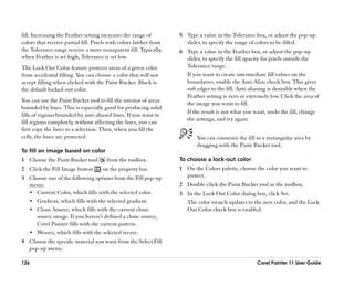 fill. Increasing the Feather setting increases the range of         5 Type a value in the Tolerance box, or adjust the pop-up
colors that receive partial fill. Pixels with colors farther from     slider, to specify the range of colors to be filled.
the Tolerance range receive a more transparent fill. Typically,     6 Type a value in the Feather box, or adjust the pop-up
when Feather is set high, Tolerance is set low.                       slider, to specify the fill opacity for pixels outside the
The Lock Out Color feature protects areas of a given color            Tolerance range.
from accidental filling. You can choose a color that will not         If you want to create intermediate fill values on the
accept filling when clicked with the Paint Bucket. Black is           boundaries, enable the Anti-Alias check box. This gives
the default locked-out color.                                         soft edges to the fill. Anti-aliasing is desirable when the
                                                                      Feather setting is zero or extremely low. Click the area of
You can use the Paint Bucket tool to fill the interior of areas       the image you want to fill.
bounded by lines. This is especially good for producing solid
                                                                      If the result is not what you want, undo the fill, change
fills of regions bounded by anti-aliased lines. If you want to
                                                                      the settings, and try again.
fill regions completely, without affecting the lines, you can
first copy the lines to a selection. Then, when you fill the
cells, the lines are protected.                                            You can constrain the fill to a rectangular area by
                                                                           dragging with the Paint Bucket tool.
To fill an image based on color
1 Choose the Paint Bucket tool         from the toolbox.            To choose a lock-out color
2 Click the Fill Image button        on the property bar.           1 On the Colors palette, choose the color you want to
3 Choose one of the following options from the Fill pop-up            protect.
  menu:                                                             2 Double-click the Paint Bucket tool in the toolbox.
  •• Current Color, which fills with the selected color.            3 In the Lock Out Color dialog box, click Set.
  •• Gradient, which fills with the selected gradient.                The color swatch updates to the new color, and the Lock
  •• Clone Source, which fills with the current clone                 Out Color check box is enabled.
     source image. If you haven’’t defined a clone source,
     Corel Painter fills with the current pattern.
  •• Weaves, which fills with the selected weave.
4 Choose the specific material you want from the Select Fill
  pop-up menu.

126                                                                                                  Corel Painter 11 User Guide
 