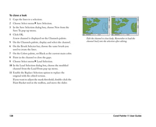 To close a leak
1 Copy the lines to a selection.
2 Choose Select menu      Save Selection.
3 In the Save Selection dialog box, choose New from the
  Save To pop-up menu.
4 Click OK.
  A new channel is displayed on the Channels palette.           Edit the channel to close leaks. Remember to load the
5 On the Channels palette, display and select the channel.      channel back into the selection after editing.

6 On the Brush Selector bar, choose the same brush you
  used to create the lines.
7 On the Colors palette, set Black as the current main color.
8 Paint in the channel to close the gaps.
9 Choose Select menu      Load Selection.
10 In the Load Selection dialog box, choose the modified
   channel from the Load From pop-up menu.
11 Enable the Replace Selection option to replace the
   original with the edited version.
   If you want to adjust the mask threshold, double-click the
   Paint Bucket tool in the toolbox, and move the slider.




128                                                                                          Corel Painter 11 User Guide
 