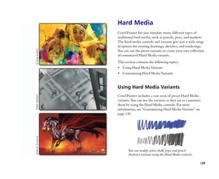 Hard Media
Corel Painter lets you simulate many different types of
traditional hard media, such as pencils, pens, and markers.
The hard media controls and variants give you a wide range
of options for creating drawings, sketches, and renderings.
You can use the preset variants or create your own collection
of customized Hard Media variants.
This section contains the following topics:
•• Using Hard Media Variants
•• Customizing Hard Media Variants



Using Hard Media Variants
Corel Painter includes a vast array of preset Hard Media
variants. You can use the variants as they are or customize
them by using the Hard Media controls. For more
information, see ““Customizing Hard Media Variants”” on
page 130.




       You can modify select chalk (top) and pencil
       (bottom) variants using the Hard Media controls.

                                                          129
 