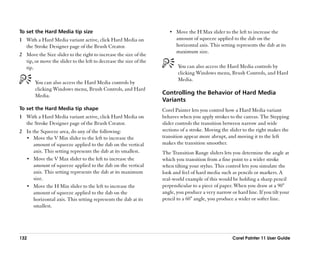 To set the Hard Media tip size                                         •• Move the H Max slider to the left to increase the
1 With a Hard Media variant active, click Hard Media on                   amount of squeeze applied to the dab on the
  the Stroke Designer page of the Brush Creator.                          horizontal axis. This setting represents the dab at its
                                                                          maximum size.
2 Move the Size slider to the right to increase the size of the
  tip, or move the slider to the left to decrease the size of the
  tip.                                                                     You can also access the Hard Media controls by
                                                                           clicking Windows menu, Brush Controls, and Hard
                                                                           Media.
        You can also access the Hard Media controls by
        clicking Windows menu, Brush Controls, and Hard
        Media.                                                      Controlling the Behavior of Hard Media
                                                                    Variants
To set the Hard Media tip shape                                     Corel Painter lets you control how a Hard Media variant
1 With a Hard Media variant active, click Hard Media on             behaves when you apply strokes to the canvas. The Stepping
  the Stroke Designer page of the Brush Creator.                    slider controls the transition between narrow and wide
2 In the Squeeze area, do any of the following:                     sections of a stroke. Moving the slider to the right makes the
  •• Move the V Min slider to the left to increase the              transition appear more abrupt, and moving it to the left
      amount of squeeze applied to the dab on the vertical          makes the transition smoother.
      axis. This setting represents the dab at its smallest.        The Transition Range sliders lets you determine the angle at
  •• Move the V Max slider to the left to increase the              which you transition from a fine point to a wider stroke
      amount of squeeze applied to the dab on the vertical          when tilting your stylus. This control lets you simulate the
      axis. This setting represents the dab at its maximum          look and feel of hard media such as pencils or markers. A
      size.                                                         real-world example of this would be holding a sharp pencil
  •• Move the H Min slider to the left to increase the              perpendicular to a piece of paper. When you draw at a 90°
      amount of squeeze applied to the dab on the                   angle, you produce a very narrow or hard line. If you tilt your
      horizontal axis. This setting represents the dab at its       pencil to a 60° angle, you produce a wider or softer line.
      smallest.




132                                                                                                   Corel Painter 11 User Guide
 