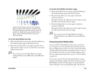 To set the Hard Media transition range
                                                                1 With a Hard Media brush variant, click Hard Media on
                                                                  the Stroke Designer page of the Brush Creator.
                                                                2 Move the Start slider to set the angle at which the
                                                                  transition will start.
                                                                  Moving the slider to the right increases the angle; moving
                                                                  the slider to the left decreases the angle.
                                                                3 Move the Finish slider to set the angle at which the
                                                                  transition will finish.
       At the top of the image, a stylus is shown tilting at
       different angles and the stoke that corresponds with       Moving the slider to the right increases the angle; moving
       the angle is displayed at the bottom of the image. The     the slider to the left decreases the angle.
       graph in the middle of the image identifies the start
       (green arrow) and the Finish (red arrow) of the                 You can also access the Hard Media controls by
       Transition Range.
                                                                       clicking Windows menu Brush Controls Hard
                                                                       Media.
To set the Hard Media size step
1 With a Hard Media brush variant, click Hard Media on          Previewing Hard Media Dabs
  the Stroke Designer page of the Brush Creator.
                                                                As you modify the Hard Media variants, you can preview
2 Move the Size Step slider to the right to produce fewer
                                                                your changes to see how they affect the dab shape and size.
  angles between dabs, or move it to the left to create more
                                                                You can toggle between ““hard”” and ““soft”” views of the dab by
  angles between dabs.
                                                                clicking in the Brush Dab Preview Window. These views are
                                                                also available in the Size area of the Stroke Designer page.
       You can also access the Hard Media controls by           For more information about these views, see ““Size Controls””
       clicking Windows menu Brush Controls Hard                on page 162.
       Media.
                                                                You can also control what the dab will look like at various
                                                                angles by specifying an angle in the Preview Tilt area of the
                                                                Hard Media controls. The dab appears in the Brush Dab
                                                                Preview Window at the corresponding angle. The Preview

Hard Media                                                                                                                  133
 