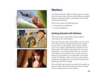 Markers
Corel Painter includes a Marker brush category to simulate
the professional markers that are used by illustrators, graphic
designers, industrial designers, and architects for drawing
and creating renderings.
This section contains the following topics:
•• Getting Started with Markers
•• Customizing Markers


Getting Started with Markers
The brush variants in the Marker category replicate
conventional, real-world markers.
The strokes that you make with the Marker variants closely
reflect those of traditional, high-quality markers, mainly
because of the way the Marker variants interact with the
canvas. For example, the Flat Rendering Marker in Corel
Painter allow color buildup and pooling. One continuous
brushstroke at a constant speed lays down one consistent
color. However, if you lift the stylus, or release the mouse
button, the color builds up, as it would with conventional
markers. The Marker variants also let you overlay strokes,
and because the applied color is somewhat transparent, the
underlying colors show through.
The color builds up only when you either lift your stylus up
from the tablet or let go of the left mouse button. Slowing
down or stopping does not cause build up.
                                                           135
 