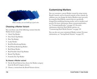 Customizing Markers
                                                           You can customize a preset Marker variant by using various
                                                           Brush Controls, such as General controls or Size controls. In
                                                           addition, you can change the look of Markers more precisely
                                                           by using the Hard Media controls that are specifically
                                                           designed for modifying drawing media, such as markers and
          With a marker, you can build up or pool color.   pencils. For more information about customizing brushes,
                                                           see ““Customizing Brushes”” on page 147. For more
Choosing a Marker Variant                                  information about the Hard Media options, see
You can choose any of the following variants from the      ““Customizing Hard Media Variants”” on page 130.
Marker brush category:                                     You can also save your customized Marker variant. For more
•• Chisel Tip Marker                                       information, see ““Saving Brush Variants”” on page 197.
•• Dry Chisel Tip Marker
•• Fine Tip Marker
•• Leaky Marker
•• Real Flat Rendering Marker
•• Real Pointy Rendering Marker
•• Real Sharp Marker
•• Real Variable Chisel Tip Marker
•• Round Tip Marker
•• Scratchy Dry Tip Marker

To choose a Marker variant
1 On the Brush Selector bar, choose the Marker category
  from the Brush Category selector.
2 Choose a variant from the Brush Variant selector.

136                                                                                         Corel Painter 11 User Guide
 