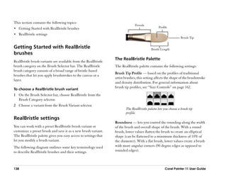 This section contains the following topics:
                                                                               Ferrule
•• Getting Started with RealBristle brushes                                                     Profile

•• RealBristle settings
                                                                                                                 Brush Tip


Getting Started with RealBristle                                                           Bristle Length
brushes
                                                                 The RealBristle Palette
RealBristle brush variants are available from the RealBristle
brush category on the Brush Selector bar. The RealBristle        The RealBristle palette contains the following settings:
brush category consists of a broad range of bristle-based
                                                                 Brush Tip Profile —— based on the profiles of traditional
brushes that let you apply brushstrokes to the canvas or a
                                                                 artist brushes, this setting affects the shape of the brushstroke
layer.
                                                                 and density distribution. For general information about
                                                                 brush tip profiles, see ““Size Controls”” on page 162.
To choose a RealBristle brush variant
1 On the Brush Selector bar, choose RealBristle from the
  Brush Category selector.
2 Choose a variant from the Brush Variant selector.
                                                                        The RealBristle palette lets you choose a brush tip
                                                                        profile.
RealBristle settings
                                                                 Roundness —— lets you control the rounding along the width
You can work with a preset RealBristle brush variant or          of the brush and overall shape of the brush. With a round
customize a preset brush and save it as a new brush variant.     brush, lower values flatten the brush to create an elliptical
The RealBristle palette gives you easy access to settings that   shape (can be flattened to a minimum thickness of 10% of
let you modify a brush variant.                                  the diameter). With a flat brush, lower values create a brush
The following diagram outlines some key terminology used         with more angular corners (90 degree edges as opposed to
to describe RealBristle brushes and their settings.              rounded edges).



138                                                                                                  Corel Painter 11 User Guide
 