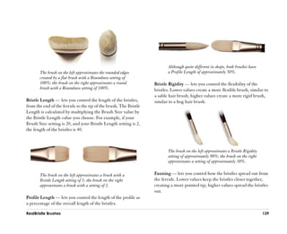 Although quite different in shape, both brushes have
       The brush on the left approximates the rounded edges               a Profile Length of approximately 50%.
       created by a flat brush with a Roundness setting of
       100%; the brush on the right approximates a round           Bristle Rigidity —— lets you control the flexibility of the
       brush with a Roundness setting of 100%.                     bristles. Lower values create a more flexible brush, similar to
                                                                   a sable hair brush; higher values create a more rigid brush,
Bristle Length —— lets you control the length of the bristles,     similar to a hog hair brush.
from the end of the ferrule to the tip of the brush. The Bristle
Length is calculated by multiplying the Brush Size value by
the Bristle Length value you choose. For example, if your
Brush Size setting is 20, and your Bristle Length setting is 2,
the length of the bristles is 40.



                                                                          The brush on the left approximates a Bristle Rigidity
                                                                          setting of approximately 90%; the brush on the right
                                                                          approximates a setting of approximately 30%.

       The brush on the left approximates a brush with a           Fanning —— lets you control how the bristles spread out from
       Bristle Length setting of 1; the brush on the right         the ferrule. Lower values keep the bristles closer together,
       approximates a brush with a setting of 2.                   creating a more pointed tip; higher values spread the bristles
                                                                   out.
Profile Length —— lets you control the length of the profile as
a percentage of the overall length of the bristles.

RealBristle Brushes                                                                                                               139
 