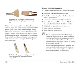 To open the RealBristle palette
                                                                •• Choose Window menu        Brush Controls    RealBristle.

                                                                To customize a RealBristle brush variant
                                                                1 On the Brush Selector bar, choose RealBristle from the
                                                                  Brush Category selector.
       The brush on the left represents a Fanning setting of    2 Choose a variant from the Brush Variant selector.
       100%; the brush on the right represents a setting of
       0%.                                                      3 Choose Window menu Brush Controls RealBristle.
                                                                  Ensure the Enable RealBristle check box is enabled.
Friction —— lets you control how smoothly the bristles move     4 Click the brush tip profile that you want to use.
across the canvas. This setting works in conjunction with the   5 Adjust any of the Brush sliders.
Rigidity setting. Lower values produce smoother strokes;
                                                                6 Adjust any of the Surface sliders.
higher values produce more textured, splayed brushstrokes.
Height —— lets you control the minimum distance between
the ferrule and the canvas. Higher values let you paint with           You can save your customized brush variant by
the tip of the brush only; lower values let you compress the           clicking the menu arrow on the Brush Selector bar,
bristles against the canvas, causing the bristles to splay in          choosing Save Variant, and typing a name for your
different directions.                                                  variant in the Save Variant dialog box. For more
                                                                       information about saving brush variants, see ““Saving
                                                                       Brush Variants”” on page 197.
                                                                       By enabling the Enable RealBristle check box, you
                                                                       can create RealBristle brushes from the any brush
                                                                       variant that uses the following Dab types: Camel
                                                                       Hair, Flat, Palette Knife, or Bristle Spray.


       The brush on the left represents a Height setting of
       100%; the brush on the right represents a height
       setting of 50%.


140                                                                                              Corel Painter 11 User Guide
 