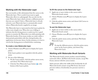Working with the Watercolor Layer                                 To lift the canvas to the Watercolor layer

You can transfer, or lift, information from the canvas to the     1 Apply one or more strokes to the canvas with a
Watercolor layer. This is useful if you want to apply               Watercolor brush variant.
Watercolor effects to a photograph. You can also wet the          2 Choose Window menu          Layers to display the Layers
entire Watercolor layer, which activates a diffusion process        palette.
that you can control. Unless a Watercolor layer is already        3 Click the palette menu arrow, and choose Lift Canvas to
selected, a new Watercolor layer is automatically created           Watercolor Layer.
when a Watercolor brush is applied to an image.
                                                                  To wet the Watercolor layer
The Watercolor layer is represented on the Layers palette by
a blue water droplet icon. When the icon is falling, it           1 Apply one or more strokes to the canvas with a
indicates that the drying process is underway. It is a good         Watercolor brush variant.
practice to monitor the Watercolor icon while painting with       2 Choose Window menu          Layers to display the Layers
Watercolor brushes. If too many strokes are made within a           palette.
short period, particularly with slow-drying brushes, the          3 Click the palette menu arrow, and choose Wet Entire
application can become slower. In this situation, it is best to     Watercolor Layer.
wait for the drying process to finish before continuing.

To create a new Watercolor layer                                         To stop the diffusion process, click the palette menu
                                                                         arrow on the Layers palette, and choose Dry
1 Choose Window menu Layers to display the Layers                        Watercolor Layer.
  palette.
  If the Layers palette is not expanded, click the palette        Working with Watercolor Brush Variants
  arrow.
                                                                  The Watercolor brush variants produce natural-looking
2 Do one of the following:
                                                                  watercolor effects. All Watercolor brush variants, except Wet
  •• On the Layers palette, click the palette menu arrow,
                                                                  Eraser, interact with the canvas texture.
     and choose New Watercolor Layer.
  •• Click the New Watercolor Layer button       at the           Stylus pressure affects the width of the brushstroke for all
     bottom of the Layers palette.                                Watercolor brush variants except Wet Eraser. Increased
                                                                  pressure widens a brushstroke; less pressure narrows a
                                                                  stroke.
142                                                                                                 Corel Painter 11 User Guide
 