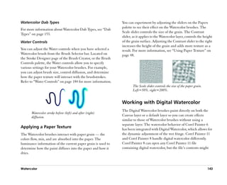 Watercolor Dab Types                                            You can experiment by adjusting the sliders on the Papers
                                                                palette to see their effect on the Watercolor brushes. The
For more information about Watercolor Dab Types, see ““Dab
                                                                Scale slider controls the size of the grain. The Contrast
Types”” on page 153.
                                                                slider, as it applies to the Watercolor layer, controls the height
Water Controls                                                  of the grain surface. Adjusting the Contrast slider to the right
                                                                increases the height of the grain and adds more texture as a
You can adjust the Water controls when you have selected a      result. For more information, see ““Using Paper Texture”” on
Watercolor brush from the Brush Selector bar. Located on        page 48.
the Stroke Designer page of the Brush Creator, or the Brush
Controls palette, the Water controls allow you to specify
various settings for your Watercolor brushes. For example,
you can adjust brush size, control diffusion, and determine
how the paper texture will interact with the brushstrokes.
Refer to ““Water Controls”” on page 184 for more information.
                                                                        The Scale slider controls the size of the paper grain.
                                                                        Left=50%, right=200%.


                                                                Working with Digital Watercolor
                                                                The Digital Watercolor brushes paint directly on both the
       Watercolor stroke before (left) and after (right)
       diffusion.                                               Canvas layer or a default layer so you can create effects
                                                                similar to those of Watercolor brushes without using a
                                                                separate layer. The watercolor behavior of Corel Painter 6
Applying a Paper Texture                                        has been integrated with Digital Watercolor, which allows for
The Watercolor brushes interact with paper grain —— the         the dynamic adjustment of the wet fringe. Corel Painter 11
colors flow, mix, and are absorbed into the paper. The          and Corel Painter 8 handle digital watercolor differently.
luminance information of the current paper grain is used to     Corel Painter 8 can open any Corel Painter 11 file
determine how the paint diffuses into the paper and how it      containing digital watercolor, but the file’’s contents might
dries.



Watercolor                                                                                                                       143
 
