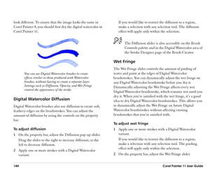 look different. To ensure that the image looks the same in           If you would like to restrict the diffusion to a region,
Corel Painter 8, you should first dry the digital watercolor in      make a selection with any selection tool. The diffusion
Corel Painter 11.                                                    effect will apply only within the selection.


                                                                         The Diffusion slider is also accessible on the Brush
                                                                         Controls palette and in the Digital Watercolor area of
                                                                         the Stroke Designer page of the Brush Creator.

                                                                  Wet Fringe
                                                                  The Wet Fringe slider controls the amount of pooling of
       You can use Digital Watercolor brushes to create           water and paint at the edges of Digital Watercolor
       effects similar to those produced with Watercolor          brushstrokes. You can dynamically adjust the wet fringe on
       brushes, without having to create a separate layer.        any Digital Watercolor brushstroke before you dry it.
       Settings such as Diffusion, Opacity, and Wet Fringe        Dynamically adjusting the Wet Fringe affects every wet
       control the appearance of the stroke.
                                                                  Digital Watercolor brushstroke, which remains wet until you
                                                                  dry it. When you’’re satisfied with the wet fringe, it’’s a good
Digital Watercolor Diffusion                                      idea to dry Digital Watercolor brushstrokes. This allows you
Digital Watercolor brushes also use diffusion to create soft,     to dynamically adjust the Wet Fringe on future Digital
feathery edges on the brushstrokes. You can adjust the            Watercolor brushstrokes without affecting existing
amount of diffusion by using the controls on the property         brushstrokes that you’’re satisfied with.
bar.
                                                                  To adjust wet fringe
To adjust diffusion                                               1 Apply one or more strokes with a Digital Watercolor
1 On the property bar, adjust the Diffusion pop-up slider.          variant.
  Drag the slider to the right to increase diffusion, to the        If you would like to restrict the diffusion to a region,
  left to decrease diffusion.                                       make a selection with any selection tool. The pooling
                                                                    effect will apply only within the selection.
2 Apply one or more strokes with a Digital Watercolor
  variant.                                                        2 On the property bar, adjust the Wet Fringe slider.


144                                                                                                  Corel Painter 11 User Guide
 
