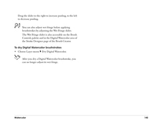 Drag the slider to the right to increase pooling, to the left
   to decrease pooling.


       You can also adjust wet fringe before applying
       brushstrokes by adjusting the Wet Fringe slider.
       The Wet Fringe slider is also accessible on the Brush
       Controls palette and in the Digital Watercolor area of
       the Stroke Designer page of the Brush Creator.

To dry Digital Watercolor brushstrokes
•• Choose Layer menu       Dry Digital Watercolor.

       After you dry a Digital Watercolor brushstroke, you
       can no longer adjust its wet fringe.




Watercolor                                                         145
 