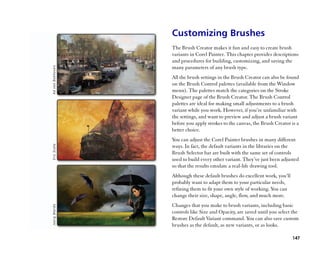 Customizing Brushes
The Brush Creator makes it fun and easy to create brush
variants in Corel Painter. This chapter provides descriptions
and procedures for building, customizing, and saving the
many parameters of any brush type.
All the brush settings in the Brush Creator can also be found
on the Brush Control palettes (available from the Window
menu). The palettes match the categories on the Stroke
Designer page of the Brush Creator. The Brush Control
palettes are ideal for making small adjustments to a brush
variant while you work. However, if you’’re unfamiliar with
the settings, and want to preview and adjust a brush variant
before you apply strokes to the canvas, the Brush Creator is a
better choice.
You can adjust the Corel Painter brushes in many different
ways. In fact, the default variants in the libraries on the
Brush Selector bar are built with the same set of controls
used to build every other variant. They’’ve just been adjusted
so that the results emulate a real-life drawing tool.
Although these default brushes do excellent work, you’’ll
probably want to adapt them to your particular needs,
refining them to fit your own style of working. You can
change their size, shape, angle, flow, and much more.
Changes that you make to brush variants, including basic
controls like Size and Opacity, are saved until you select the
Restore Default Variant command. You can also save custom
brushes as the default, as new variants, or as looks.

                                                            147
 