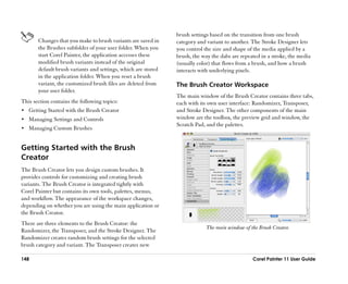brush settings based on the transition from one brush
       Changes that you make to brush variants are saved in    category and variant to another. The Stroke Designer lets
       the Brushes subfolder of your user folder. When you     you control the size and shape of the media applied by a
       start Corel Painter, the application accesses these     brush, the way the dabs are repeated in a stroke, the media
       modified brush variants instead of the original         (usually color) that flows from a brush, and how a brush
       default brush variants and settings, which are stored   interacts with underlying pixels.
       in the application folder. When you reset a brush
       variant, the customized brush files are deleted from    The Brush Creator Workspace
       your user folder.
                                                               The main window of the Brush Creator contains three tabs,
This section contains the following topics:                    each with its own user interface: Randomizer, Transposer,
•• Getting Started with the Brush Creator                      and Stroke Designer. The other components of the main
•• Managing Settings and Controls                              window are the toolbox, the preview grid and window, the
                                                               Scratch Pad, and the palettes.
•• Managing Custom Brushes


Getting Started with the Brush
Creator
The Brush Creator lets you design custom brushes. It
provides controls for customizing and creating brush
variants. The Brush Creator is integrated tightly with
Corel Painter but contains its own tools, palettes, menus,
and workflow. The appearance of the workspace changes,
depending on whether you are using the main application or
the Brush Creator.
There are three elements to the Brush Creator: the
                                                                            The main window of the Brush Creator.
Randomizer, the Transposer, and the Stroke Designer. The
Randomizer creates random brush settings for the selected
brush category and variant. The Transposer creates new

148                                                                                             Corel Painter 11 User Guide
 