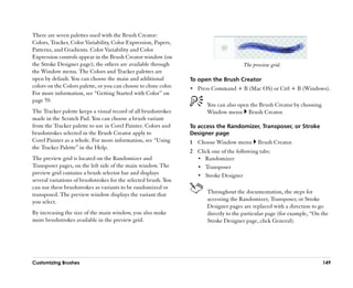 There are seven palettes used with the Brush Creator:
Colors, Tracker, Color Variability, Color Expression, Papers,
Patterns, and Gradients. Color Variability and Color
Expression controls appear in the Brush Creator window (on
the Stroke Designer page); the others are available through                              The preview grid.
the Window menu. The Colors and Tracker palettes are
open by default. You can choose the main and additional           To open the Brush Creator
colors on the Colors palette, or you can choose to clone color.   •• Press Command + B (Mac OS) or Ctrl + B (Windows).
For more information, see ““Getting Started with Color”” on
page 59.
                                                                         You can also open the Brush Creator by choosing
The Tracker palette keeps a visual record of all brushstrokes            Window menu Brush Creator.
made in the Scratch Pad. You can choose a brush variant
from the Tracker palette to use in Corel Painter. Colors and      To access the Randomizer, Transposer, or Stroke
brushstrokes selected in the Brush Creator apply to               Designer page
Corel Painter as a whole. For more information, see ““Using       1 Choose Window menu         Brush Creator.
the Tracker Palette”” in the Help.
                                                                  2 Click one of the following tabs:
The preview grid is located on the Randomizer and                   •• Randomizer
Transposer pages, on the left side of the main window. The          •• Transposer
preview grid contains a brush selector bar and displays             •• Stroke Designer
several variations of brushstrokes for the selected brush. You
can use these brushstrokes as variants to be randomized or
transposed. The preview window displays the variant that                 Throughout the documentation, the steps for
you select.                                                              accessing the Randomizer, Transposer, or Stroke
                                                                         Designer pages are replaced with a direction to go
By increasing the size of the main window, you also make                 directly to the particular page (for example, ““On the
more brushstrokes available in the preview grid.                         Stroke Designer page, click General).




Customizing Brushes                                                                                                         149
 
