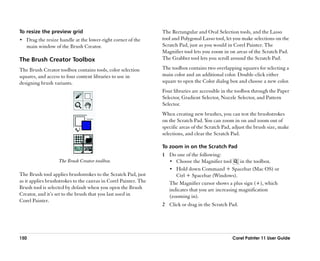 To resize the preview grid                                       The Rectangular and Oval Selection tools, and the Lasso
•• Drag the resize handle at the lower-right corner of the       tool and Polygonal Lasso tool, let you make selections on the
   main window of the Brush Creator.                             Scratch Pad, just as you would in Corel Painter. The
                                                                 Magnifier tool lets you zoom in on areas of the Scratch Pad.
The Brush Creator Toolbox                                        The Grabber tool lets you scroll around the Scratch Pad.

The Brush Creator toolbox contains tools, color selection        The toolbox contains two overlapping squares for selecting a
squares, and access to four content libraries to use in          main color and an additional color. Double-click either
designing brush variants.                                        square to open the Color dialog box and choose a new color.
                                                                 Four libraries are accessible in the toolbox through the Paper
                                                                 Selector, Gradient Selector, Nozzle Selector, and Pattern
                                                                 Selector.
                                                                 When creating new brushes, you can test the brushstrokes
                                                                 on the Scratch Pad. You can zoom in on and zoom out of
                                                                 specific areas of the Scratch Pad, adjust the brush size, make
                                                                 selections, and clear the Scratch Pad.

                                                                 To zoom in on the Scratch Pad
                                                                 1 Do one of the following:
                   The Brush Creator toolbox.                      •• Choose the Magnifier tool      in the toolbox.
                                                                   •• Hold down Command + Spacebar (Mac OS) or
The Brush tool applies brushstrokes to the Scratch Pad, just          Ctrl + Spacebar (Windows).
as it applies brushstrokes to the canvas in Corel Painter. The     The Magnifier cursor shows a plus sign (+), which
Brush tool is selected by default when you open the Brush          indicates that you are increasing magnification
Creator, and it’’s set to the brush that you last used in          (zooming in).
Corel Painter.
                                                                 2 Click or drag in the Scratch Pad.




150                                                                                                Corel Painter 11 User Guide
 