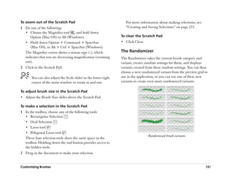 To zoom out of the Scratch Pad                                      For more information about making selections, see
1 Do one of the following:                                          ““Creating and Saving Selections”” on page 223.
  •• Choose the Magnifier tool , and hold down
     Option (Mac OS) or Alt (Windows).                           To clear the Scratch Pad
  •• Hold down Option + Command + Spacebar                       •• Click Clear.
     (Mac OS), or Alt + Ctrl + Spacebar (Windows).
  The Magnifier cursor shows a minus sign (-), which             The Randomizer
  indicates that you are decreasing magnification (zooming       The Randomizer takes the current brush category and
  out).                                                          variant, creates random settings for them, and displays
2 Click in the Scratch Pad.                                      variants created from these random settings. You can then
                                                                 choose a new randomized variant from the preview grid to
       You can also adjust the Scale slider in the lower-right   use in the application, or you can use one of these new
       corner of the main window to zoom in and out.             variants to create even more randomized variants.

To adjust brush size in the Scratch Pad
•• Adjust the Brush Size slider above the Scratch Pad.

To make a selection in the Scratch Pad
1 In the toolbox, choose one of the following tools:
  •• Rectangular Selection
  •• Oval Selection
  •• Lasso tool
  •• Polygonal Lasso tool
                                                                                   Randomized brush variants.
  These four selection tools share the same space in the
  toolbox. Holding down the tool button provides access to
  the hidden tools.
2 Drag in the document to make your selection.


Customizing Brushes                                                                                                     151
 