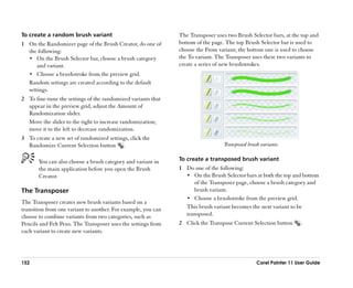 To create a random brush variant                               The Transposer uses two Brush Selector bars, at the top and
1 On the Randomizer page of the Brush Creator, do one of       bottom of the page. The top Brush Selector bar is used to
  the following:                                               choose the From variant; the bottom one is used to choose
  •• On the Brush Selector bar, choose a brush category        the To variant. The Transposer uses these two variants to
      and variant.                                             create a series of new brushstrokes.
  •• Choose a brushstroke from the preview grid.
  Random settings are created according to the default
  settings.
2 To fine-tune the settings of the randomized variants that
  appear in the preview grid, adjust the Amount of
  Randomization slider.
  Move the slider to the right to increase randomization;
  move it to the left to decrease randomization.
3 To create a new set of randomized settings, click the
  Randomize Current Selection button .                                            Transposed brush variants.


       You can also choose a brush category and variant in     To create a transposed brush variant
       the main application before you open the Brush          1 Do one of the following:
       Creator.                                                  •• On the Brush Selector bars at both the top and bottom
                                                                    of the Transposer page, choose a brush category and
The Transposer                                                      brush variant.
                                                                 •• Choose a brushstroke from the preview grid.
The Transposer creates new brush variants based on a
transition from one variant to another. For example, you can     This brush variant becomes the next variant to be
choose to combine variants from two categories, such as          transposed.
Pencils and Felt Pens. The Transposer uses the settings from   2 Click the Transpose Current Selection button      .
each variant to create new variants.




152                                                                                              Corel Painter 11 User Guide
 