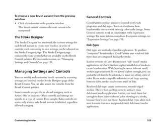 To choose a new brush variant from the preview                   General Controls
window
•• Click a brushstroke in the preview window.                    Corel Painter provides extensive control over brush
   This brush variant becomes the next variant to be             properties and dab types. You can also choose how
   transposed.                                                   brushstrokes interact with existing color in the image. Some
                                                                 General controls work in conjunction with Expression
The Stroke Designer                                              settings. For more information about Expression settings, see
                                                                 ““Expression Settings”” on page 195.
The Stroke Designer lets you tweak the various settings for
each brush variant to create new brushes. A series of            Dab Types
controls, each containing its own settings, can be adjusted on   Dab types are methods of media application. To produce
the Stroke Designer page. The Stroke Designer page               ““computed”” brushstrokes, Corel Painter uses rendered dab
contains the same controls that are available on the Brush       types that are computed during the stroke.
Control palettes. For more information, see ““Managing
Settings and Controls”” on page 153.                             Earlier versions of Corel Painter used ““dab-based”” media
                                                                 application, in which brushes applied small dots of media to
                                                                 create brushstrokes. With Spacing between dabs set small,
Managing Settings and Controls                                   strokes appear smooth. If you zoom in close enough, you can
                                                                 probably tell that the brushstroke is made up of tiny dabs of
You can modify and customize brush variants by accessing         color. If you make a rapid brushstroke or set large spacing
settings and controls on the Stroke Designer page of the         between dabs, strokes can become trails of dots.
Brush Creator. You can also access the controls from the
Brush Control palettes.                                          Rendered dab types create continuous, smooth-edged
                                                                 strokes. They’’re fast and less prone to artifacts than
Some controls are specific to a brush category, such as          dab-based media application. In fact, you can’’t draw fast
Artists’’ Oils or Impasto. Other controls and settings are       enough to leave dabs or dots of color showing in a stroke,
specific to a type of variant. For example, Rake controls are    because they’’re just not there. Rendered dab types allow rich
active only when a rake brush variant is selected, regardless    new features that were not possible with dab-based media
of brush category.                                               application.




Customizing Brushes                                                                                                        153
 