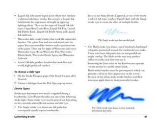 •• Liquid Ink dabs create liquid paint effects that simulate        You can use Static Bristle, Captured, or one of the bristly
   traditional ink-based media. You can give a Liquid Ink           rendered dab types (such as Camel Hair) with the Single
   brushstroke the appearance of height by applying                 stroke type to create the effect of multiple bristles.
   lighting effects. There are five types of Liquid Ink dab
   types: Liquid Ink Camel Hair, Liquid Ink Flat, Liquid
   Ink Palette Knife, Liquid Ink Bristle Spray, and Liquid
   Ink Airbrush.
•• Watercolor dabs create brushes that work like watercolor                   The Single stroke type has one dab path.
   brushes. The colors flow and mix and absorb into the
   paper. You can control the wetness and evaporation rate
                                                                 •• The Multi stroke type draws a set of randomly distributed
   of the paper. There are five types of Watercolor dab types:
                                                                    dab paths, positioned around the brushstroke you make.
   Watercolor Camel Hair, Watercolor Flat, Watercolor
                                                                    These dabs leave dab paths that are not parallel and
   Palette Knife, Watercolor Bristle Spray, and Watercolor
                                                                    might overlap. The Multi stroke type may produce
   Airbrush.
                                                                    different results each time you use it.
•• Artists’’ Oil dabs produce brushes that work like real-          Increasing the Jitter value in the Random area spreads
   world, high quality oil brushes.                                 out the strokes in a multi-stroke brush.
                                                                    Multi-stroke brushes must be precomputed, which can
To choose a dab type
                                                                    generate a delay in their appearance on the screen.
1 On the Stroke Designer page of the Brush Creator, click           Because of this delay, multi-stroke brushes work best
  General.                                                          when you apply them in short, controlled strokes.
2 Choose a dab type from the Dab Type pop-up menu.

Stroke Types
Stroke type determines how media is applied during a
brushstroke. Corel Painter brushes use one of the following
stroke types. Some stroke types may be grayed out depending
on the currently selected brush variant and dab type.
•• The Single stroke type draws one dab path that                       The Multi stroke type draws a set of randomly
   corresponds exactly to your brushstroke.                             distributed dab paths.

Customizing Brushes                                                                                                        157
 