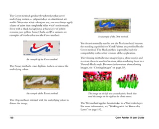 The Cover methods produce brushstrokes that cover
underlying strokes, as oil paint does in a traditional art
studio. No matter what colors you use, you can always apply
a layer of paint that completely hides what’’s underneath.
Even with a black background, a thick layer of yellow
remains pure yellow. Some Chalk and Pen variants are
examples of brushes that use the Cover method.                                 An example of the Drip method.

                                                              You do not normally need to use the Mask method, because
                                                              the masking capabilities of Corel Painter are provided by the
                                                              Cover method. The Mask method is provided only for
                                                              compatibility with earlier versions of the application.
                                                              The Cloning methods take images from a clone source and
               An example of the Cover method.
                                                              re-create them in another location, often rendering them in a
                                                              Natural-Media style. For more information about cloning
The Eraser methods erase, lighten, darken, or smear the
                                                              images, see ““Cloning Images”” on page 209.
underlying colors.




               An example of the Eraser method.                      The image on the left was created with a brush that
                                                                     used the image on the right as the clone source.
The Drip methods interact with the underlying colors to
distort the image.                                            The Wet method applies brushstrokes to a Watercolor layer.
                                                              For more information, see ““Working with the Watercolor
                                                              Layer”” on page 142.

160                                                                                              Corel Painter 11 User Guide
 