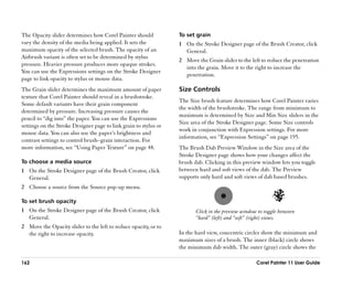 The Opacity slider determines how Corel Painter should            To set grain
vary the density of the media being applied. It sets the          1 On the Stroke Designer page of the Brush Creator, click
maximum opacity of the selected brush. The opacity of an            General.
Airbrush variant is often set to be determined by stylus
                                                                  2 Move the Grain slider to the left to reduce the penetration
pressure. Heavier pressure produces more opaque strokes.
                                                                    into the grain. Move it to the right to increase the
You can use the Expressions settings on the Stroke Designer
                                                                    penetration.
page to link opacity to stylus or mouse data.
The Grain slider determines the maximum amount of paper           Size Controls
texture that Corel Painter should reveal in a brushstroke.
                                                                  The Size brush feature determines how Corel Painter varies
Some default variants have their grain component
                                                                  the width of the brushstroke. The range from minimum to
determined by pressure. Increasing pressure causes the
                                                                  maximum is determined by Size and Min Size sliders in the
pencil to ““dig into”” the paper. You can use the Expressions
                                                                  Size area of the Stroke Designer page. Some Size controls
settings on the Stroke Designer page to link grain to stylus or
                                                                  work in conjunction with Expression settings. For more
mouse data. You can also use the paper’’s brightness and
                                                                  information, see ““Expression Settings”” on page 195.
contrast settings to control brush––grain interaction. For
more information, see ““Using Paper Texture”” on page 48.         The Brush Dab Preview Window in the Size area of the
                                                                  Stroke Designer page shows how your changes affect the
To choose a media source                                          brush dab. Clicking in this preview window lets you toggle
1 On the Stroke Designer page of the Brush Creator, click         between hard and soft views of the dab. The Preview
  General.                                                        supports only hard and soft views of dab based brushes.
2 Choose a source from the Source pop-up menu.

To set brush opacity
1 On the Stroke Designer page of the Brush Creator, click                Click in the preview window to toggle between
  General.                                                               ““hard”” (left) and ““soft”” (right) views.
2 Move the Opacity slider to the left to reduce opacity, or to
  the right to increase opacity.                                  In the hard view, concentric circles show the minimum and
                                                                  maximum sizes of a brush. The inner (black) circle shows
                                                                  the minimum dab width. The outer (gray) circle shows the

162                                                                                                 Corel Painter 11 User Guide
 