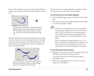 Size sets the smallest stroke size (in relationship to the Size    For brushes that use rendered dab types, the Feature slider
setting), you can easily control the overall variation in stroke   determines the size of the dabs of paint applied.
size.
                                                                   To set brush size in the Stroke Designer
                                                                   1 On the Stroke Designer page of the Brush Creator, click
                                                                     Size.
                                                                   2 Move the Size slider to the right to make the brush larger,
                                                                     or to the left to make it smaller.

       The minimum and maximum sizes of a stroke can be
       linked to stylus settings, such as pressure or velocity.           You don’’t need to open the Size area of the Stroke
       The small black circle shows the minimum stroke                    Designer page to adjust the size of a brush. You can
       size, and the gray circle shows the maximum stroke                 type a value in the Size box on the property bar, or
       size.                                                              you can adjust the slider on the property bar. For
                                                                          more information, see ““Property Bar Basics”” in the
The Size Step slider controls the transition between narrow               Help.
and wide sections of a stroke. Moving the slider to the right             You can also press the square brackets, ( [ or ] ), to
makes the transition appear more abrupt. Moving it to the                 decrease and increase the brush size according to the
left makes the transition smoother. Size step is applicable               value specified in General Preferences. For more
only to dab-based brushes.                                                information, see ““General Preferences”” on page 36.

                                                                   To use the brush sizing shortcut
                                                                   1 Hold down Command + Option (Mac OS) or Ctrl + Alt
                                                                     (Windows), and drag in the image window.
                                                                     A circle that represents the brush diameter appears
                                                                     beneath the cursor.
                                                                   2 When you’’ve dragged the circle to the size you want,
       The Size Step slider controls the transition between
       the narrow and wide sections of a stroke. Settings            release the mouse button.
       shown are 1% (top) and 100% (bottom).

Customizing Brushes                                                                                                          165
 