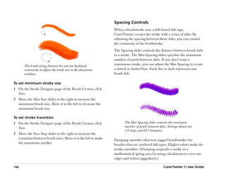 Spacing Controls
                                                                When a brushstroke uses a dab-based dab type,
                                                                Corel Painter creates the stroke with a series of dabs. By
                                                                adjusting the spacing between those dabs, you can control
                                                                the continuity of the brushstroke.
                                                                The Spacing slider controls the distance between brush dabs
                                                                in a stroke. The Min Spacing slider specifies the minimum
                                                                number of pixels between dabs. If you don’’t want a
       The brush sizing shortcut lets you use keyboard          continuous stroke, you can adjust the Min Spacing to create
       commands to adjust the brush size in the document        a dotted or dashed line. Each dot or dash represents one
       window.                                                  brush dab.

To set minimum stroke size
1 On the Stroke Designer page of the Brush Creator, click
  Size.
2 Move the Min Size slider to the right to increase the
  minimum brush size. Move it to the left to decrease the
  minimum brush size.

To set stroke transition
1 On the Stroke Designer page of the Brush Creator, click              The Min Spacing slider controls the minimum
  Size.                                                                number of pixels between dabs. Settings shown are
                                                                       2.0 (top) and 10.5 (bottom).
2 Move the Size Step slider to the right to increase the
  transition between brush sizes. Move it to the left to make   Damping smooths otherwise jagged brushstrokes for
  the transitions smaller.                                      brushes that use rendered dab types. Higher values make the
                                                                stroke smoother. (Damping suspends a stroke in a
                                                                mathematical spring area by using calculations to even out
                                                                edges and reduce jaggedness.)

166                                                                                                Corel Painter 11 User Guide
 