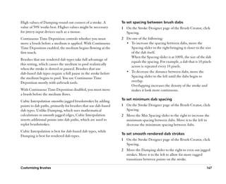 High values of Damping round out corners of a stroke. A         To set spacing between brush dabs
value of 50% works best. Higher values might be necessary       1 On the Stroke Designer page of the Brush Creator, click
for jittery input devices such as a mouse.                        Spacing.
Continuous Time Deposition controls whether you must            2 Do one of the following:
move a brush before a medium is applied. With Continuous          •• To increase the spacing between dabs, move the
Time Deposition enabled, the medium begins flowing at the            Spacing slider to the right bringing it closer to the size
first touch.                                                         of the dab itself.
                                                                     When the Spacing slider is at 100%, the size of the dab
Brushes that use rendered dab types take full advantage of
                                                                     equals the spacing. For example, a dab that is 10 pixels
this setting, which causes the medium to pool realistically
                                                                     across is repeated every 10 pixels.
when the stroke is slowed or paused. Brushes that use
dab-based dab types require a full pause in the stroke before     •• To decrease the distance between dabs, move the
the medium begins to pool. You use Continuous Time                   Spacing slider to the left until the dabs begin to
Deposition mostly with airbrush tools.                               overlap.
                                                                     Overlapping increases the density of the stroke and
With Continuous Time Deposition disabled, you must move              makes it look more continuous.
a brush before the medium flows.
                                                                To set minimum dab spacing
Cubic Interpolation smooths jagged brushstrokes by adding
points to dab paths, primarily for brushes that use dab-based   1 On the Stroke Designer page of the Brush Creator, click
dab types. Unlike Damping, which uses mathematical                Spacing.
calculations to smooth jagged edges, Cubic Interpolation        2 Move the Min Spacing slider to the right to increase the
inserts additional points into dab paths, which are used to       minimum spacing between dabs. Move it to the left to
replot brushstrokes.                                              decrease the minimum spacing between dabs.
Cubic Interpolation is best for dab-based dab types, while
                                                                To set smooth rendered dab strokes
Damping is best for rendered dab types.
                                                                1 On the Stroke Designer page of the Brush Creator, click
                                                                  Spacing.
                                                                2 Move the Damping slider to the right to even out jagged
                                                                  strokes. Move it to the left to allow for more ragged
                                                                  transitions between points on the stroke.

Customizing Brushes                                                                                                        167
 