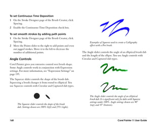 To set Continuous Time Deposition
1 On the Stroke Designer page of the Brush Creator, click
  Spacing.
2 Enable the Continuous Time Deposition check box.

To set smooth strokes by adding path points
1 On the Stroke Designer page of the Brush Creator, click
  Spacing.                                                              Examples of Squeeze used to create a Calligraphy
2 Move the Points slider to the right to add points and even            effect with a Pen brush.
  out jagged strokes. Move it to the left to decrease the
  number of additional points.                                   The Angle slider controls the angle of an elliptical brush dab
                                                                 and the length of the ellipse. You use Angle controls with
Angle Controls                                                   Circular and Captured dab types.

Corel Painter gives you extensive control over brush shape.
Some Angle controls work in conjunction with Expression
settings. For more information, see ““Expression Settings”” on
page 195.
The Squeeze slider controls the shape of the brush dab.
Squeezing a brush changes it from round to elliptical. You
use Squeeze controls with Circular and Captured dab types.


                                                                        The Angle slider controls the angle of an elliptical
                                                                        brush dab. It is significant only for dabs with Squeeze
                                                                        settings under 100%. Angle settings shown are 90°
       The Squeeze slider controls the shape of the brush               (top) and 45° (bottom).
       dab. Settings shown are 100% (left) and 25% (right).




168                                                                                                   Corel Painter 11 User Guide
 