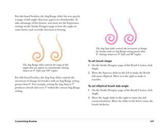 For dab-based brushes, the Ang Range slider lets you specify
a range of dab angles that may appear in a brushstroke. To
take advantage of this feature, you must use the Expression
settings on the Stroke Designer page to base the angle on
some factor, such as stroke direction or bearing.




                                                                      The Ang Step slider controls the increment of change
                                                                      for brushes with an Ang Range setting greater than
                                                                      0°. Settings shown are 0° (left) and 90° (right).

                                                               To set brush shape
       The Ang Range slider controls the range of dab          1 On the Stroke Designer page of the Brush Creator, click
       angles that can appear in a brushstroke. Settings         Angle.
       shown are 0° (left) and 180° (right).
                                                               2 Move the Squeeze slider to the left to make the Brush
                                                                 dab more elliptical. Move it to the right to make it
For dab-based brushes, the Ang Step slider controls the
                                                                 rounder.
increment of change for brushes with an Ang Range setting
greater than 0°. For example, setting the Ang Step to 5°
                                                               To set elliptical brush dab angle
produces a brush dab every 5° within the current Ang Range
setting.                                                       1 On the Stroke Designer page of the Brush Creator, click
                                                                 Angle.
                                                               2 Move the Angle slider to the right to rotate the dab
                                                                 counterclockwise. Move the slider to the left to rotate the
                                                                 brush clockwise.




Customizing Brushes                                                                                                          169
 