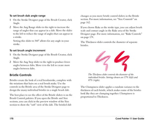 To set brush dab angle range                                        changes as you move bristle control sliders in the Bristle
1 On the Stroke Designer page of the Brush Creator, click           section. For more information, see ““Size Controls”” on
  Angle.                                                            page 162.
2 Move the Ang Range slider to the right to increase the            If you choose Rake as the stroke type, you can adjust brush
  range of angles that can appear in a dab. Move the slider         scale and contact angle in the Rake area of the Stroke
  to the left to reduce the range of angles that can appear in      Designer page. For more information, see ““Rake Controls””
  a stroke.                                                         on page 174.
  Setting this slider to 360° allows for any angle in your          The Thickness slider controls the diameter of separate
  stroke.                                                           bristles.
To set brush angle increment
1 On the Stroke Designer page of the Brush Creator, click
  Angle.
2 Move the Ang Step slider to the right to produce fewer
  angles between dabs. Move it to the left to create more
  angles between dabs.

Bristle Controls                                                           The Thickness slider controls the diameter of the
                                                                           individual bristles. Settings shown are 17% (left) and
Bristles create the look of a real brushstroke, complete with              87% (right).
the striations that hairs on a real brush make. Use the
controls in the Bristle area of the Stroke Designer page to         The Clumpiness slider applies a random variance to the
design the many individual bristles in a single brush dab.          thickness of each bristle, which makes some of the bristles
                                                                    look like they are clumping together. Clumpiness is
The best place to see the effect of the Bristle sliders is on the
                                                                    proportional to Thickness.
Brush Control palettes. If you open the Bristle and Size
sections, you can click in the preview window of the Size
section to show the ““soft”” view of the dab. The bristled dab




170                                                                                                     Corel Painter 11 User Guide
 