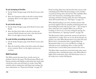 To set clumping of bristles                                     Brush Loading affects how dab-based brushes interact with
1 On the Stroke Designer page of the Brush Creator, click       underlying pixels. When Brush Loading is active, brushes
  Bristle.                                                      can pick up existing colors, hair by hair. This capability offers
                                                                truer color interaction, astounding color-variations,
2 Move the Clumpiness slider to the left to reduce bristle
                                                                smearing, and better cloning results. For more information
  clumping. Move it to the right to increase bristle
                                                                about dab-based brushes, see ““Dab Types”” on page 153.
  clumping.
                                                                When Brush Loading is not active, brushes interact with
To set bristle density                                          previously applied colors by sampling underlying pixels and
1 On the Stroke Designer page of the Brush Creator, click       then loading the brush with one new color —— the average of
  Bristle.                                                      those colors that were sampled. When you use Brush
                                                                Loading, it’’s best to use a very low setting for spacing. For
2 Move the Hair Scale slider to the left to reduce the
                                                                more information, see ““Spacing Controls”” on page 166.
  amount of bristle density and create a fine-hair brush.
  Move it to the right to increase density.                     The Resaturation slider controls the amount of color that is
                                                                replenished in a stroke. If it is set at zero, the brush does not
To scale bristles according to brush size                       produce any color. When Resaturation is less than 10% (and
1 On the Stroke Designer page of the Brush Creator, click       Bleed is less), a brushstroke fades in gently. When the
  Bristle.                                                      Resaturation slider is set at zero and Bleed is set high, an
2 Move the Scale/Size slider to the left to reduce the degree   airbrush can move underlying colors, as when just the
  of size variation. Move it to the right to increase size      airbrush hose is used to blow paint around on the canvas.
  variation.                                                    The Bleed slider controls how much the brush colors smear
                                                                underlying colors, including the paper color. When Bleed is
Well Controls                                                   higher than resaturation, more color bleeds than covers, so
                                                                the stroke never reaches full Opacity.
The Well controls determine how a brush conveys its
medium (color) to the paper. The Resaturation, Bleed, and
Dryout controls work together to determine how much color
a brush has at the start and finish of a stroke. Some Well
controls work in conjunction with Expression settings. For
more information, see ““Expression Settings”” on page 195.

172                                                                                                 Corel Painter 11 User Guide
 