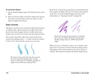 To set brush dryout                                              Brush Scale controls the spacing between individual bristles
1 On the Stroke Designer page of the Brush Creator, click        that compose the Rake. The size of each dab is determined
  Well.                                                          in the Size area of the Stroke Designer page. For more
                                                                 information, see ““Spacing Controls”” on page 166.
2 Move the Dryout slider to the left to shorten the distance
  the brush can move before it dries out. Move it to the
  right to lengthen the distance.

Rake Controls
The Rake controls lets you control the sophisticated features
of a Rake stroke, which maintains the angle of the brush
head as the stroke changes direction. As the brush turns,
bristles come in and out of contact with the painting surface.
                                                                        Brush Scale controls the spacing between individual
The Contact Ang slider adjusts how much of the brush                    dabs in the rake. Higher Brush Scale settings spread
touches the painting surface —— in other words, the number              the dabs. Settings shown are 2500% (left) and 0%
of rake ““tines”” that touch the canvas at any one time.                (right).

                                                                 When you turn a real brush to paint a curve, bristles at the
                                                                 edges move in and out of contact with the painting surface,
                                                                 depending on the brush’’s location on the curve (inside or
                                                                 outside). Turn Amount simulates this bristle displacement.


       The Contact Ang controls determine how much of
       the brush contacts the painting surface. Settings
       shown are 180° (left), 125° (middle), and right=0°
       (right), with a Brush Scale setting of 450%.




174                                                                                                 Corel Painter 11 User Guide
 